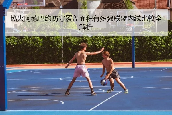 热火阿德巴约防守覆盖面积有多强联盟内线比较全解析