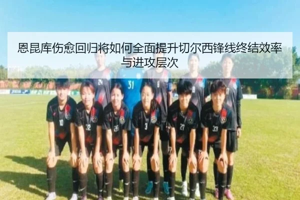 恩昆库伤愈回归将如何全面提升切尔西锋线终结效率与进攻层次