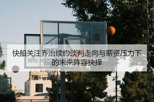 快船关注乔治续约谈判走向与薪资压力下的未来阵容抉择