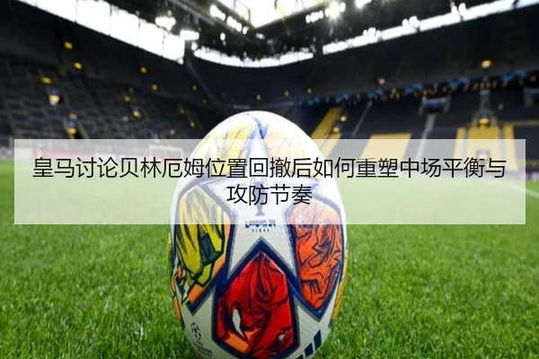 皇马讨论贝林厄姆位置回撤后如何重塑中场平衡与攻防节奏
