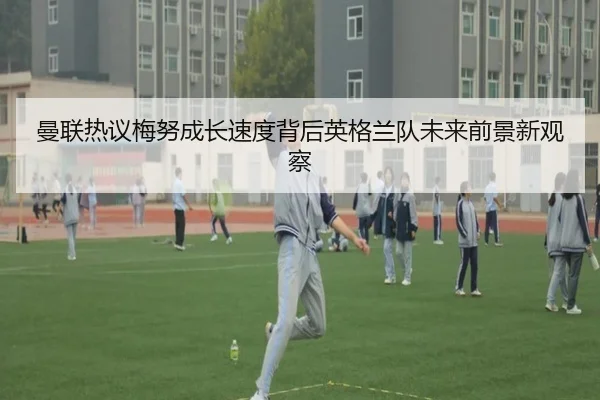 曼联热议梅努成长速度背后英格兰队未来前景新观察