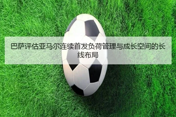 巴萨评估亚马尔连续首发负荷管理与成长空间的长线布局