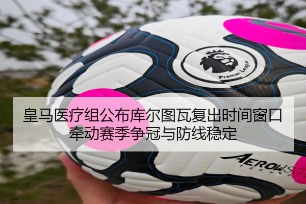 皇马医疗组公布库尔图瓦复出时间窗口牵动赛季争冠与防线稳定