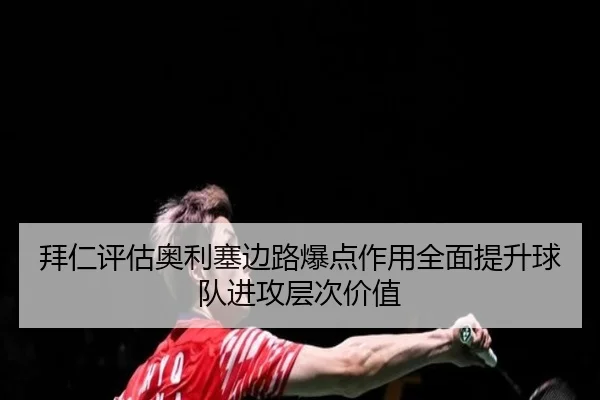 拜仁评估奥利塞边路爆点作用全面提升球队进攻层次价值