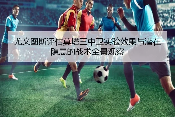 尤文图斯评估莫塔三中卫实验效果与潜在隐患的战术全景观察