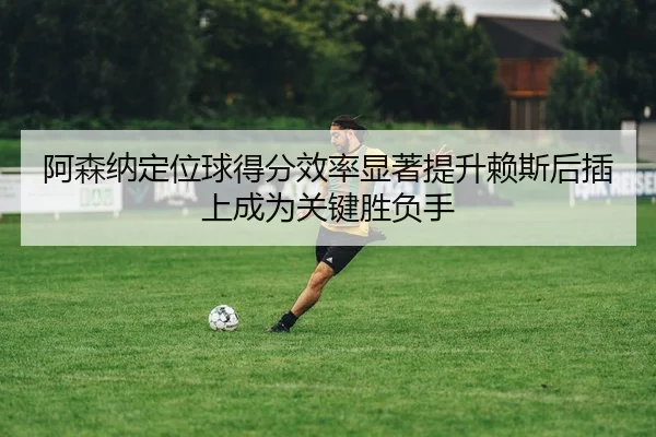 阿森纳定位球得分效率显著提升赖斯后插上成为关键胜负手
